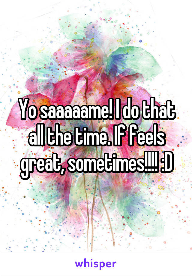 Yo saaaaame! I do that all the time. If feels great, sometimes!!!! :D
