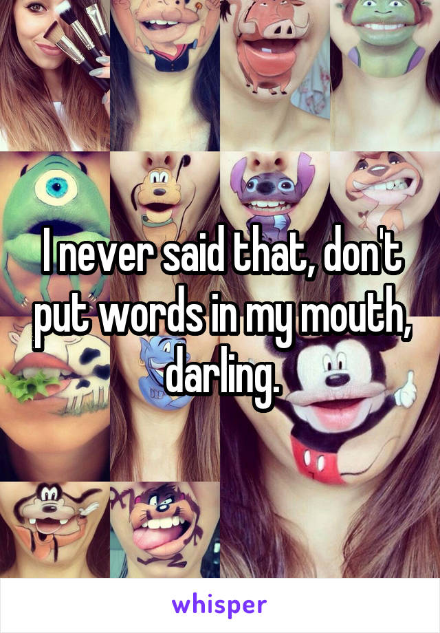 I never said that, don't put words in my mouth, darling.