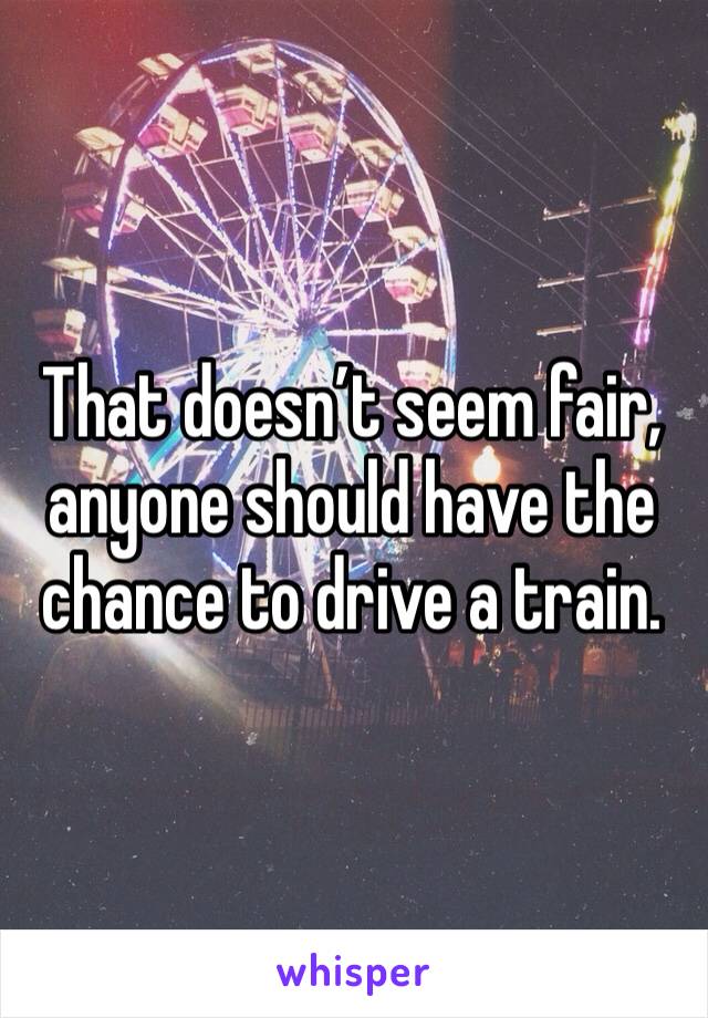 That doesn’t seem fair, anyone should have the chance to drive a train.