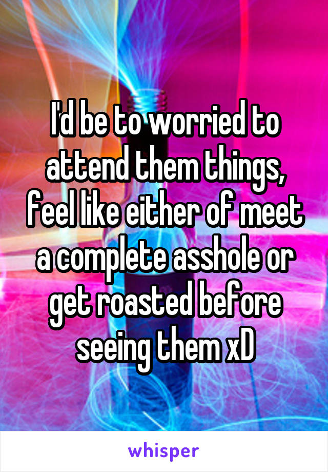 I'd be to worried to attend them things, feel like either of meet a complete asshole or get roasted before seeing them xD