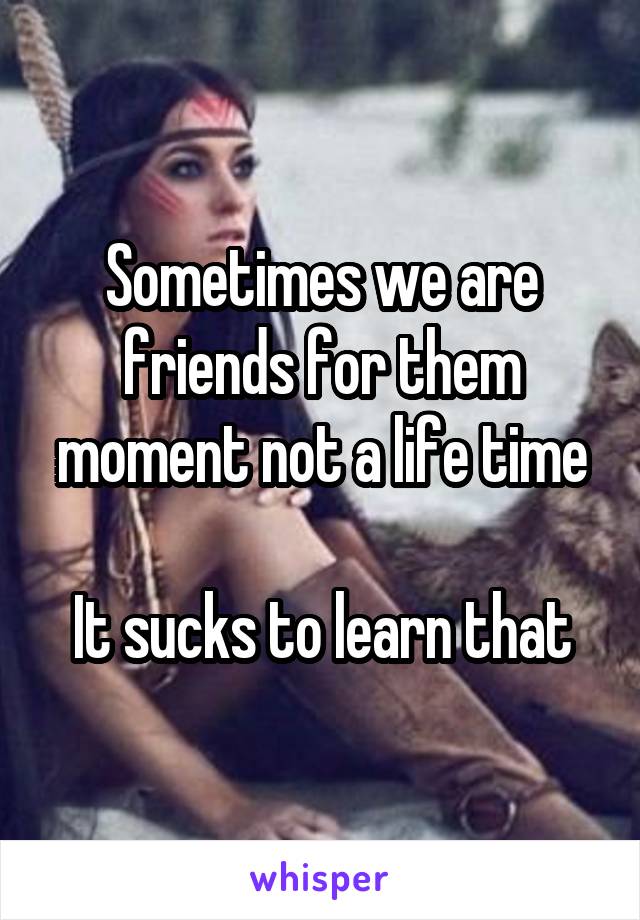Sometimes we are friends for them moment not a life time

It sucks to learn that