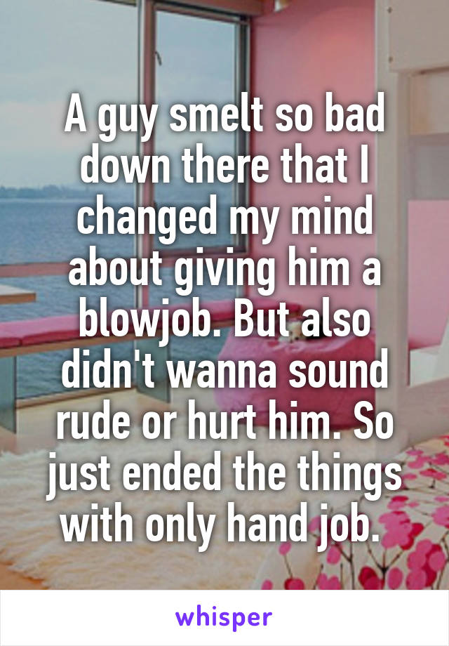 A guy smelt so bad down there that I changed my mind about giving him a blowjob. But also didn't wanna sound rude or hurt him. So just ended the things with only hand job. 