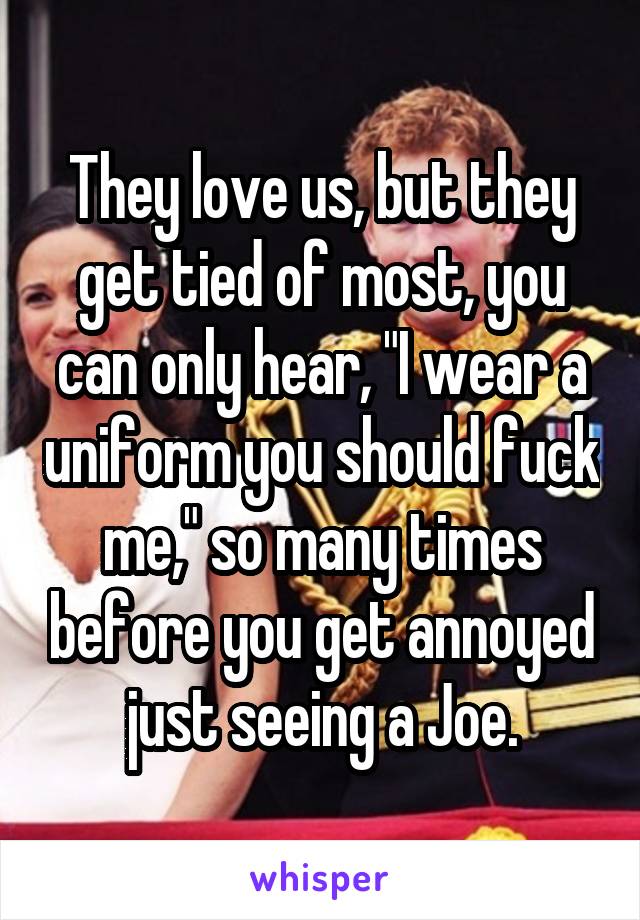 They love us, but they get tied of most, you can only hear, "I wear a uniform you should fuck me," so many times before you get annoyed just seeing a Joe.
