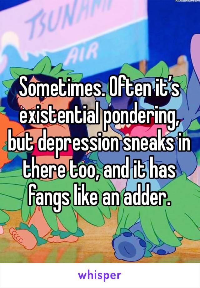 Sometimes. Often it’s existential pondering, but depression sneaks in there too, and it has fangs like an adder. 