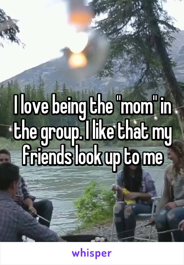 I love being the "mom" in the group. I like that my friends look up to me