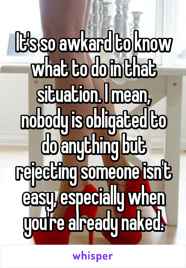 It's so awkard to know what to do in that situation. I mean, nobody is obligated to do anything but rejecting someone isn't easy, especially when you're already naked.
