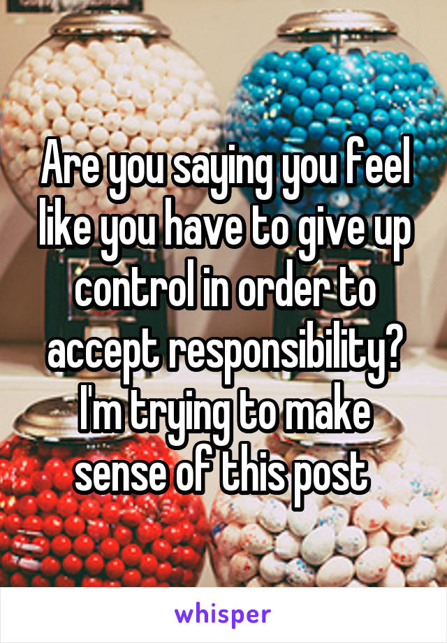 Are you saying you feel like you have to give up control in order to accept responsibility? I'm trying to make sense of this post 