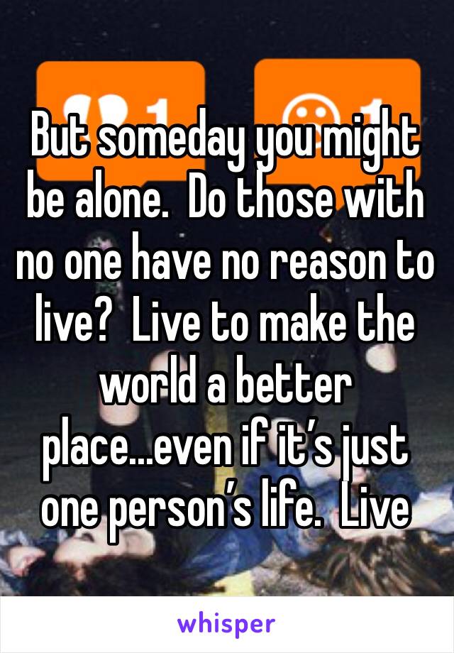 But someday you might be alone.  Do those with no one have no reason to live?  Live to make the world a better place...even if it’s just one person’s life.  Live
