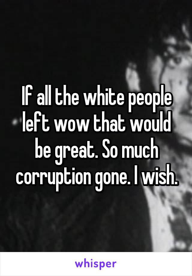 If all the white people left wow that would be great. So much corruption gone. I wish.