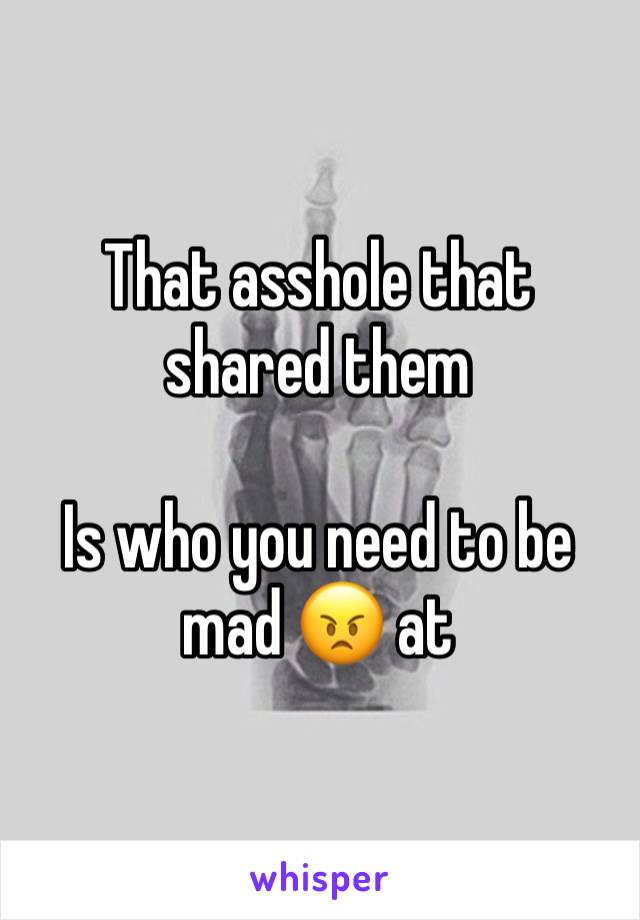 That asshole that shared them

Is who you need to be mad 😠 at