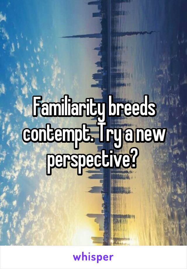 Familiarity breeds contempt. Try a new perspective? 