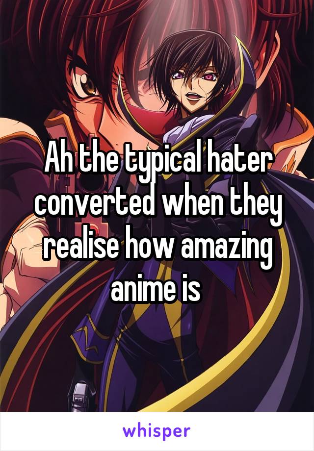 Ah the typical hater converted when they realise how amazing anime is 