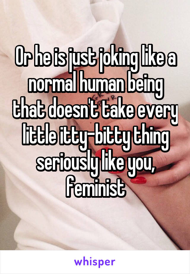 Or he is just joking like a normal human being that doesn't take every little itty-bitty thing seriously like you, feminist
