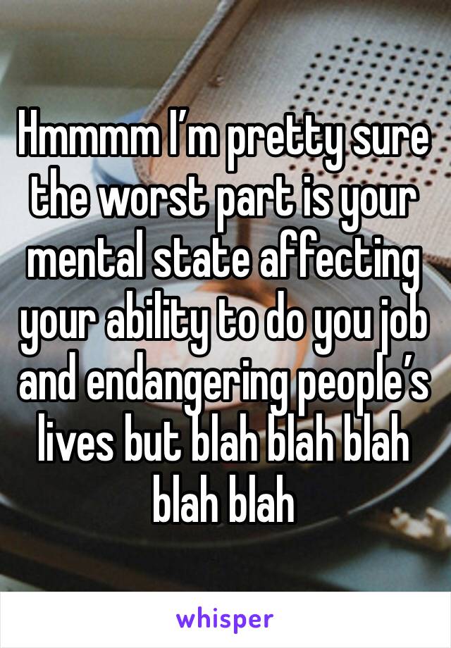 Hmmmm I’m pretty sure the worst part is your mental state affecting your ability to do you job and endangering people’s lives but blah blah blah blah blah  
