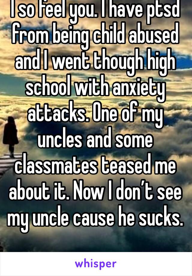 I so feel you. I have ptsd from being child abused and I went though high school with anxiety attacks. One of my uncles and some classmates teased me about it. Now I don’t see my uncle cause he sucks.