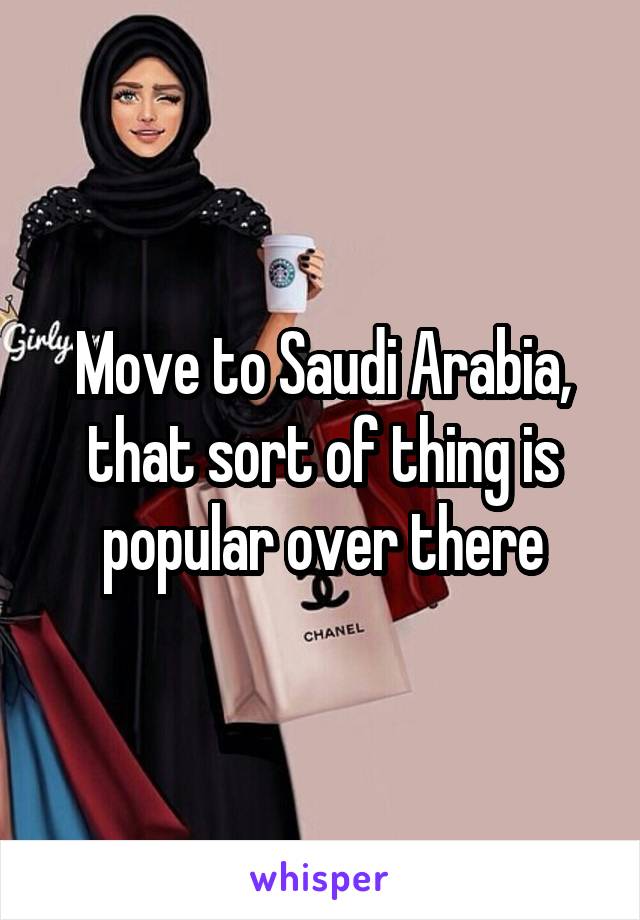 Move to Saudi Arabia, that sort of thing is popular over there