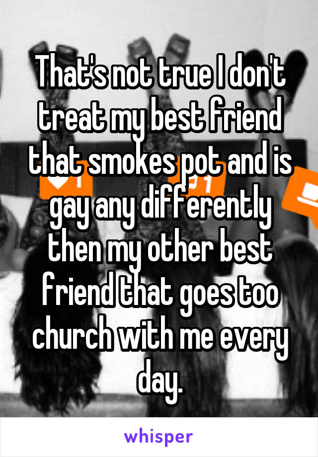 That's not true I don't treat my best friend that smokes pot and is gay any differently then my other best friend that goes too church with me every day.