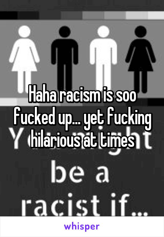 Haha racism is soo fucked up... yet fucking hilarious at times