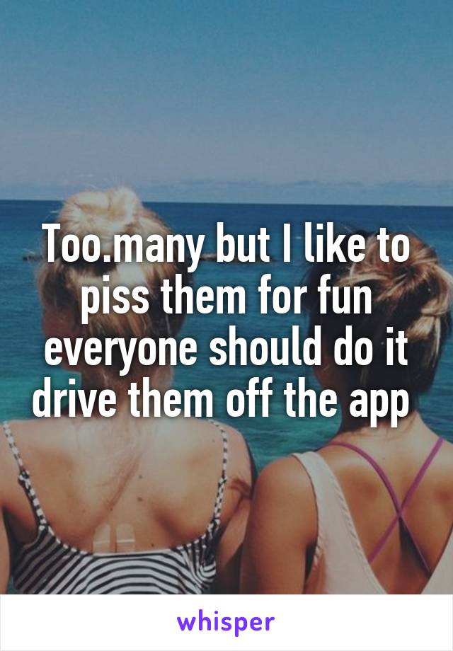 Too.many but I like to piss them for fun everyone should do it drive them off the app 