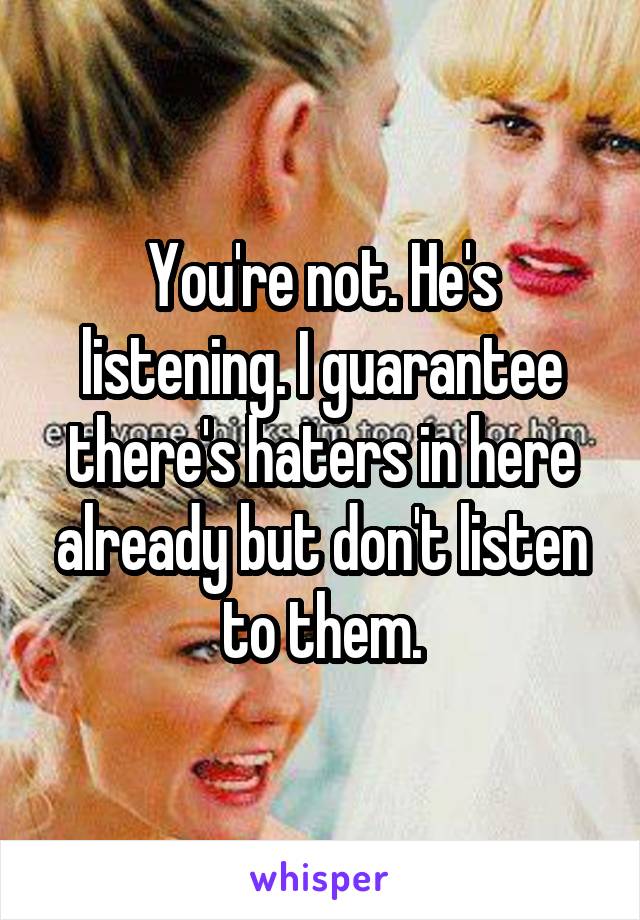 You're not. He's listening. I guarantee there's haters in here already but don't listen to them.