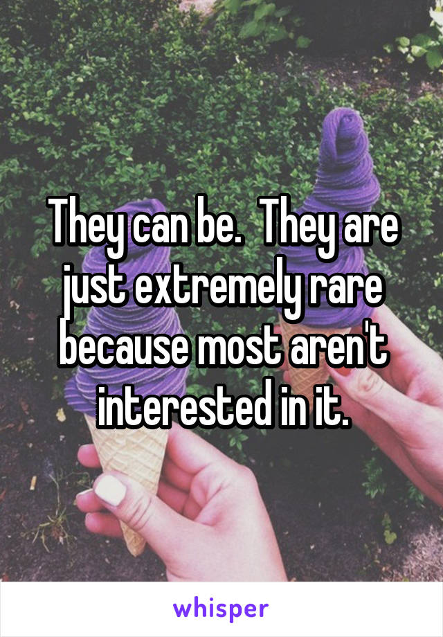 They can be.  They are just extremely rare because most aren't interested in it.