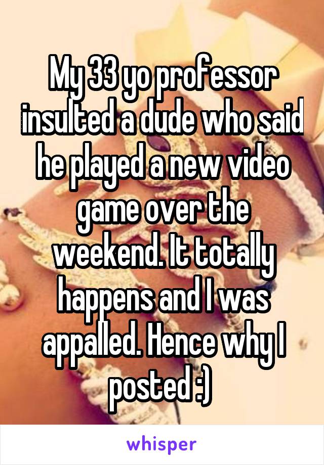My 33 yo professor insulted a dude who said he played a new video game over the weekend. It totally happens and I was appalled. Hence why I posted :) 