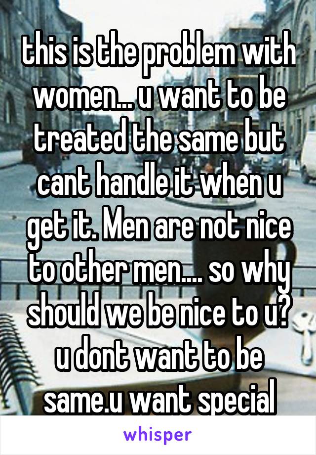 this is the problem with women... u want to be treated the same but cant handle it when u get it. Men are not nice to other men.... so why should we be nice to u? u dont want to be same.u want special