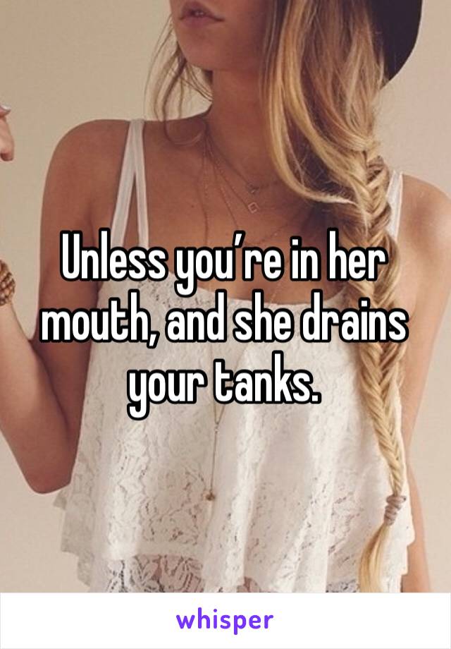 Unless you’re in her mouth, and she drains your tanks. 