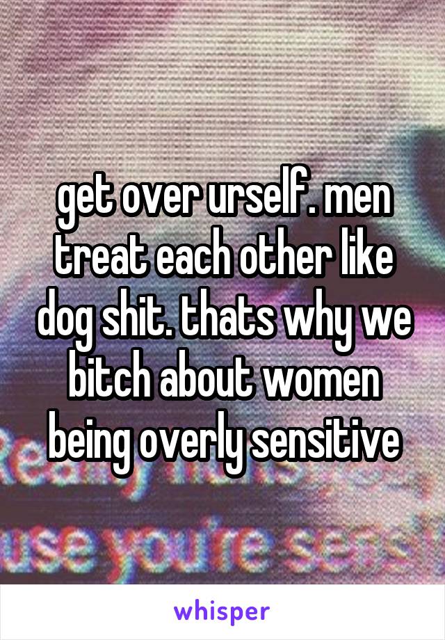 get over urself. men treat each other like dog shit. thats why we bitch about women being overly sensitive