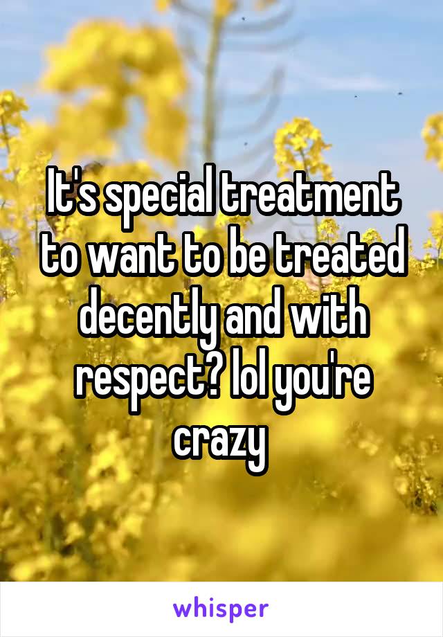 It's special treatment to want to be treated decently and with respect? lol you're crazy 