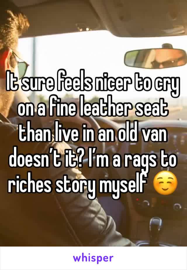 It sure feels nicer to cry on a fine leather seat than live in an old van doesn’t it? I’m a rags to riches story myself ☺️