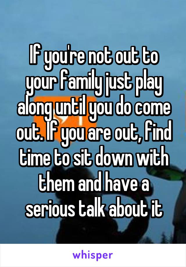 If you're not out to your family just play along until you do come out. If you are out, find time to sit down with them and have a serious talk about it