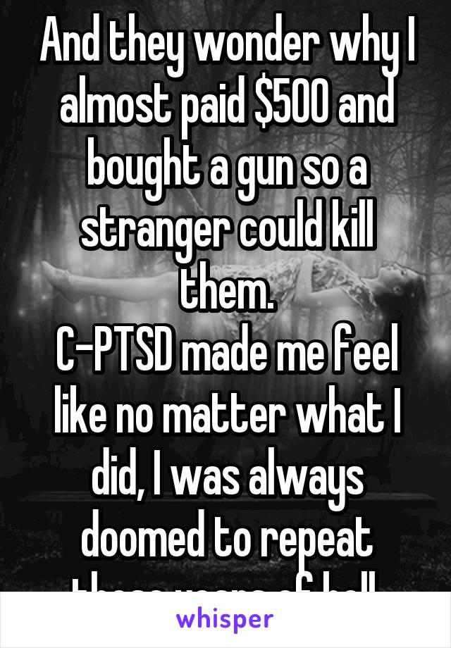And they wonder why I almost paid $500 and bought a gun so a stranger could kill them.
C-PTSD made me feel like no matter what I did, I was always doomed to repeat those years of hell.