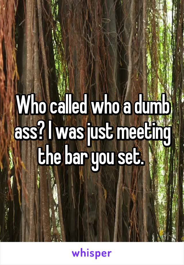 Who called who a dumb ass? I was just meeting the bar you set. 