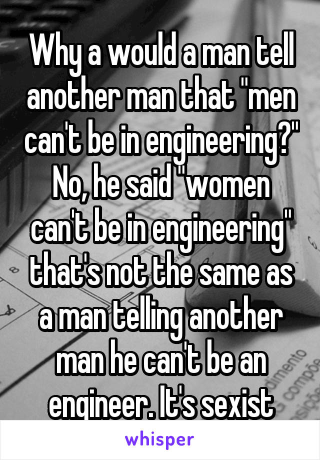 Why a would a man tell another man that "men can't be in engineering?" No, he said "women can't be in engineering" that's not the same as a man telling another man he can't be an engineer. It's sexist