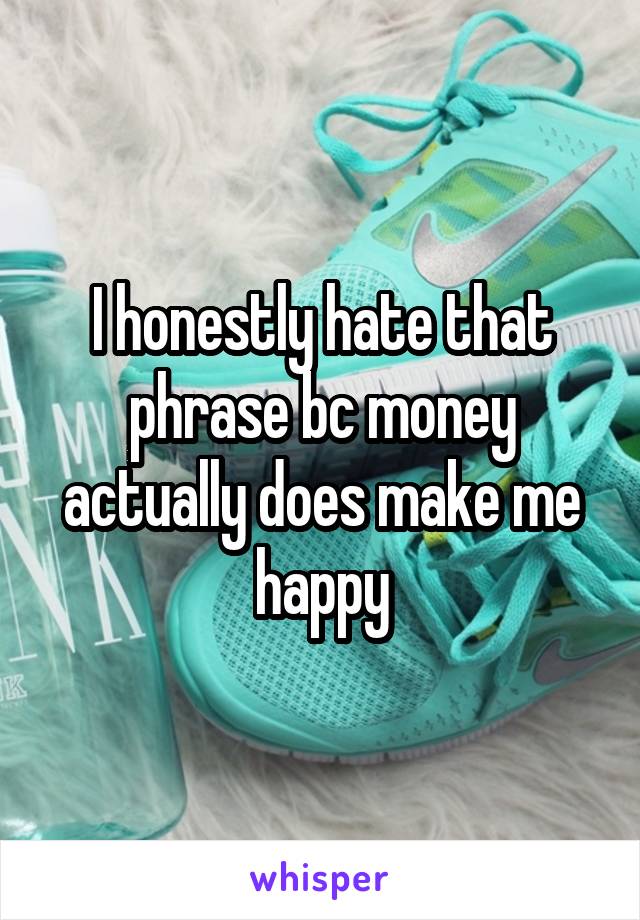 I honestly hate that phrase bc money actually does make me happy