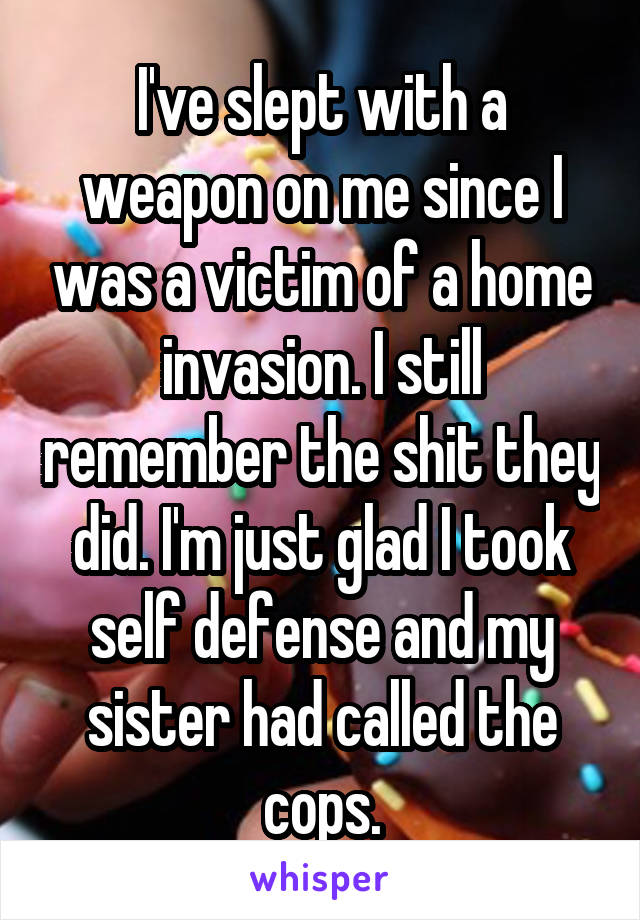 I've slept with a weapon on me since I was a victim of a home invasion. I still remember the shit they did. I'm just glad I took self defense and my sister had called the cops.