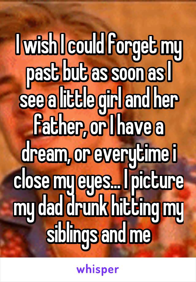 I wish I could forget my past but as soon as I see a little girl and her father, or I have a dream, or everytime i close my eyes... I picture my dad drunk hitting my siblings and me
