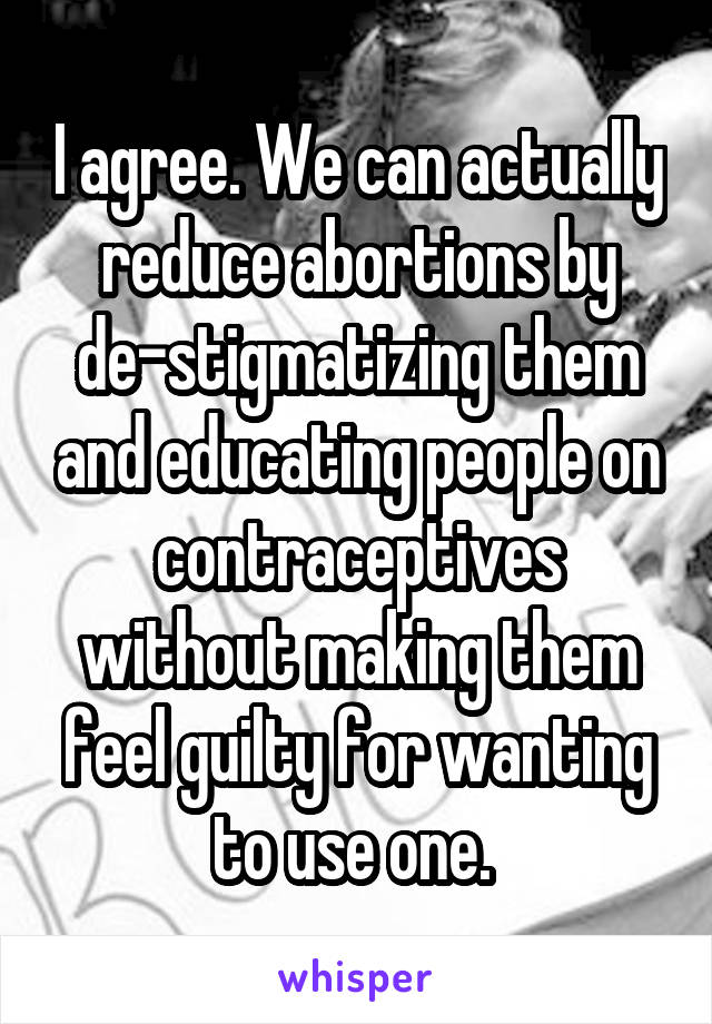 I agree. We can actually reduce abortions by de-stigmatizing them and educating people on contraceptives without making them feel guilty for wanting to use one. 