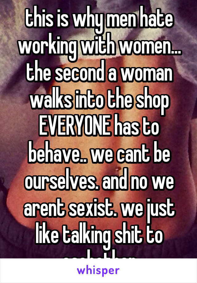 this is why men hate working with women... the second a woman walks into the shop EVERYONE has to behave.. we cant be ourselves. and no we arent sexist. we just like talking shit to eachother