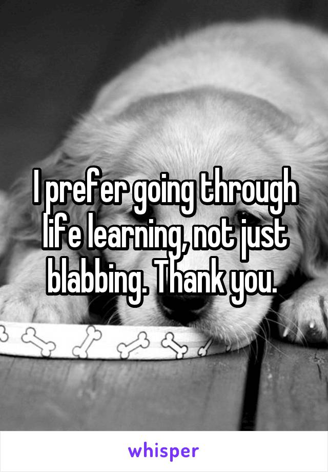 I prefer going through life learning, not just blabbing. Thank you. 