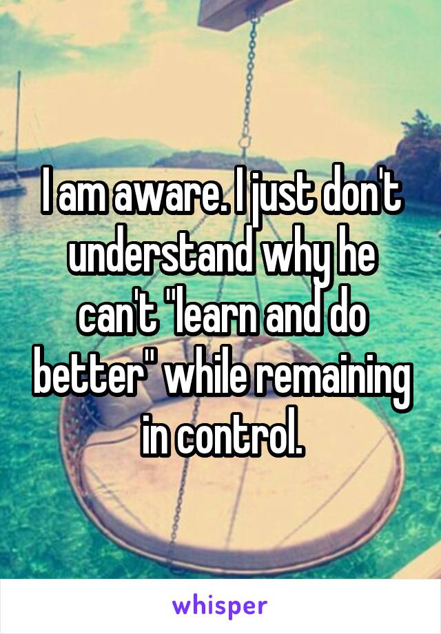 I am aware. I just don't understand why he can't "learn and do better" while remaining in control.