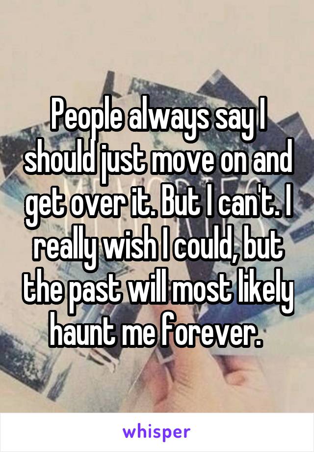 People always say I should just move on and get over it. But I can't. I really wish I could, but the past will most likely haunt me forever. 