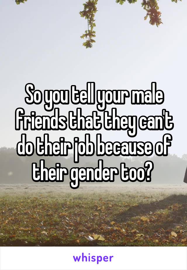 So you tell your male friends that they can't do their job because of their gender too? 