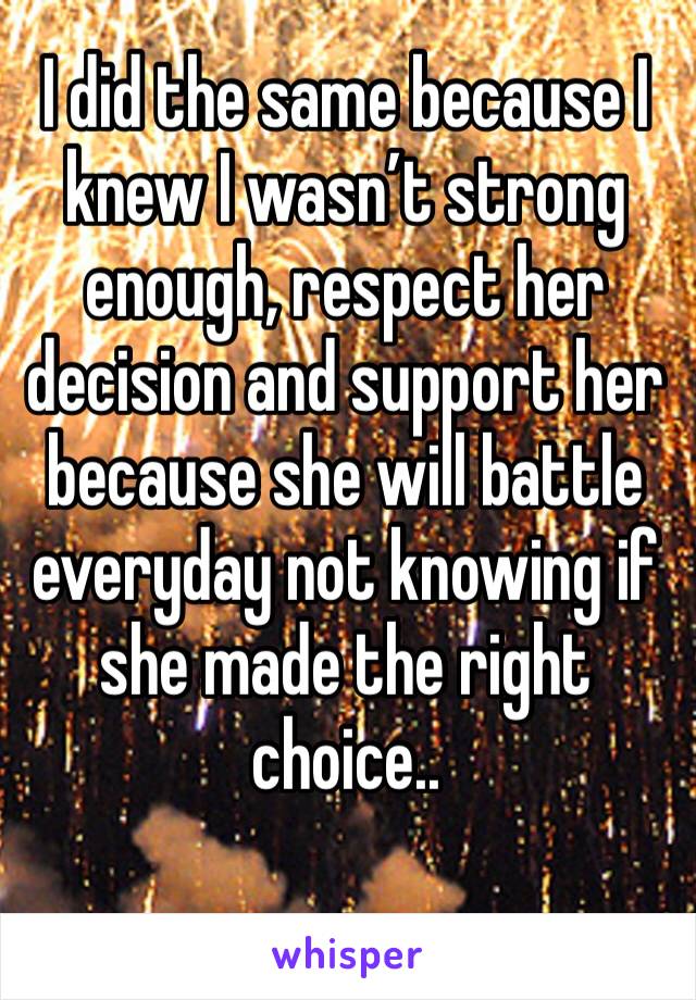 I did the same because I knew I wasn’t strong enough, respect her decision and support her because she will battle everyday not knowing if she made the right choice..