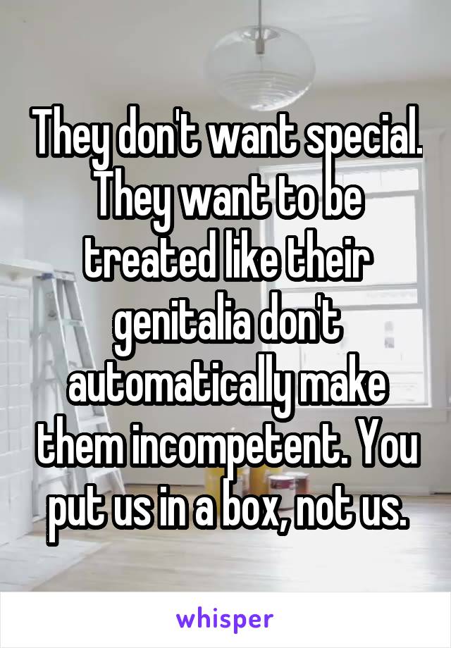 They don't want special. They want to be treated like their genitalia don't automatically make them incompetent. You put us in a box, not us.