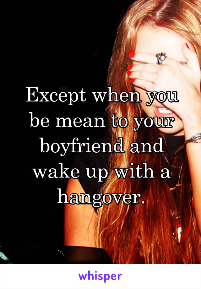 Except when you be mean to your boyfriend and wake up with a hangover.