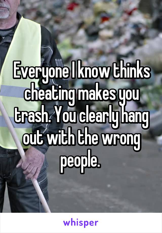 Everyone I know thinks cheating makes you trash. You clearly hang out with the wrong people. 