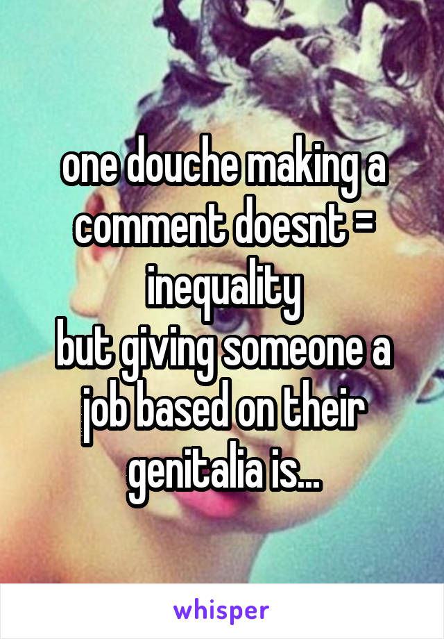 one douche making a comment doesnt = inequality
but giving someone a job based on their genitalia is...