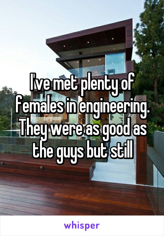 I've met plenty of females in engineering. They were as good as the guys but still
